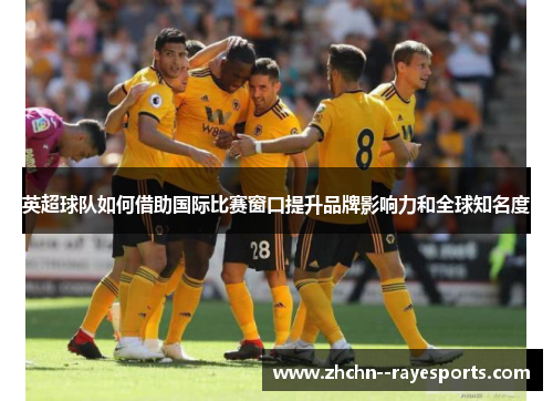 英超球队如何借助国际比赛窗口提升品牌影响力和全球知名度 英超球队如何借助国际比赛窗口提升品牌影响力和全球知名度