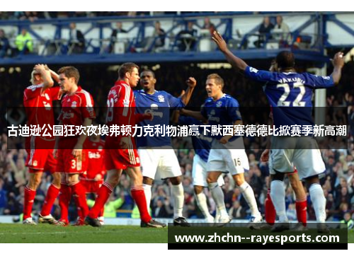 古迪逊公园狂欢夜埃弗顿力克利物浦赢下默西塞德德比掀赛季新高潮