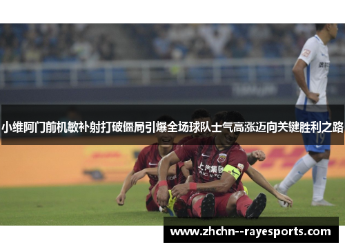 小维阿门前机敏补射打破僵局引爆全场球队士气高涨迈向关键胜利之路