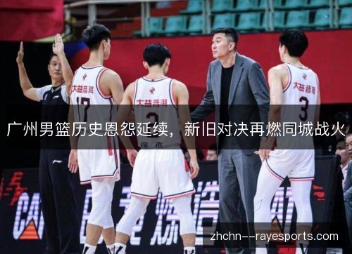 广州男篮历史恩怨延续，新旧对决再燃同城战火